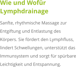 Wie und Wofür Lymphdrainage Sanfte, rhythmische Massage zur Entgiftung und Entlastung des Körpers. Sie fördert den Lymphfluss, lindert Schwellungen, unterstützt das Immunsystem und sorgt für spürbare Leichtigkeit und Entspannung.