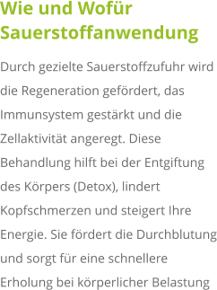 Wie und Wofür Sauerstoffanwendung Durch gezielte Sauerstoffzufuhr wird die Regeneration gefördert, das Immunsystem gestärkt und die Zellaktivität angeregt. Diese Behandlung hilft bei der Entgiftung des Körpers (Detox), lindert Kopfschmerzen und steigert Ihre Energie. Sie fördert die Durchblutung und sorgt für eine schnellere Erholung bei körperlicher Belastung