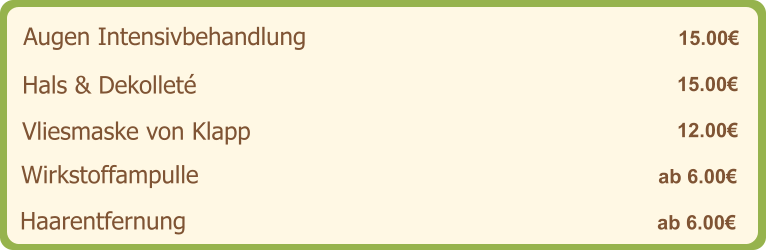 Augen Intensivbehandlung   15.00€ Hals & Dekolleté   15.00€ Vliesmaske von Klapp   12.00€ Wirkstoffampulle   ab 6.00€ Haarentfernung   ab 6.00€