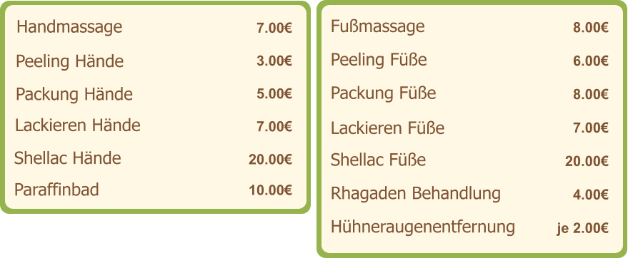 Handmassage   7.00€ Peeling Hände   3.00€ Packung Hände    5.00€ Lackieren Hände    7.00€ Shellac Hände   20.00€ Fußmassage   8.00€ Peeling Füße   6.00€ Packung Füße    8.00€ Lackieren Füße    7.00€ Shellac Füße   20.00€ Paraffinbad   10.00€ Rhagaden Behandlung   4.00€ Hühneraugenentfernung   je 2.00€