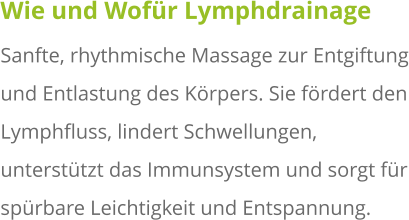 Wie und Wofür Lymphdrainage Sanfte, rhythmische Massage zur Entgiftung und Entlastung des Körpers. Sie fördert den Lymphfluss, lindert Schwellungen, unterstützt das Immunsystem und sorgt für spürbare Leichtigkeit und Entspannung.