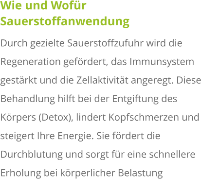 Wie und Wofür Sauerstoffanwendung Durch gezielte Sauerstoffzufuhr wird die Regeneration gefördert, das Immunsystem gestärkt und die Zellaktivität angeregt. Diese Behandlung hilft bei der Entgiftung des Körpers (Detox), lindert Kopfschmerzen und steigert Ihre Energie. Sie fördert die Durchblutung und sorgt für eine schnellere Erholung bei körperlicher Belastung